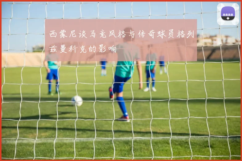 西蒙尼谈马竞风格与传奇球员格列兹曼科克的影响