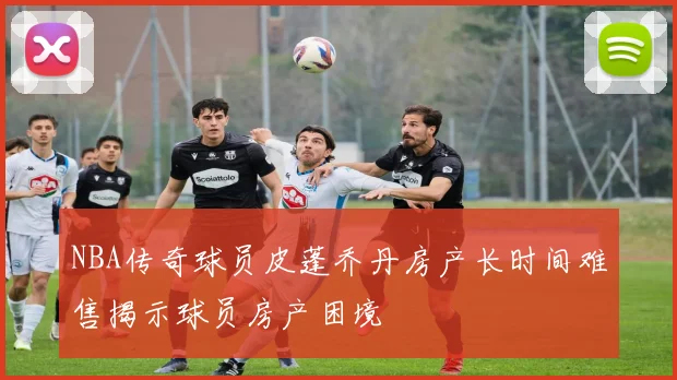 NBA传奇球员皮蓬乔丹房产长时间难售揭示球员房产困境