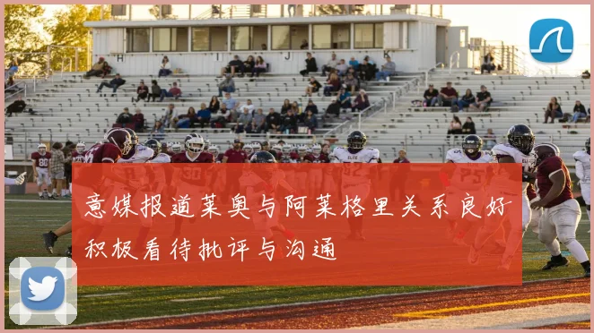 意媒报道莱奥与阿莱格里关系良好积极看待批评与沟通