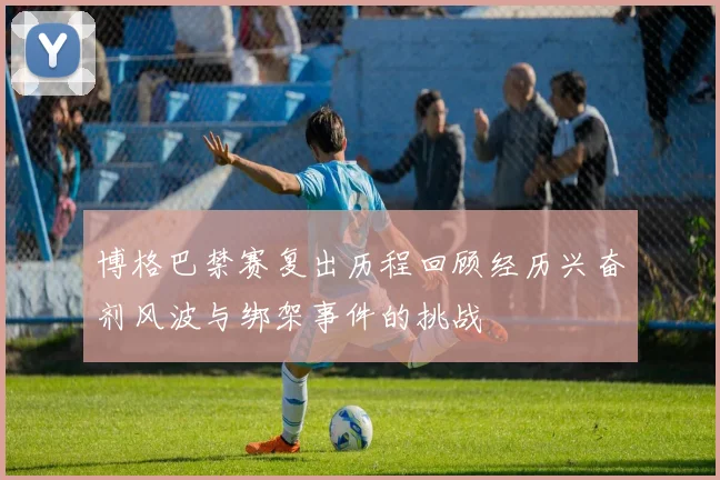 博格巴禁赛复出历程回顾经历兴奋剂风波与绑架事件的挑战