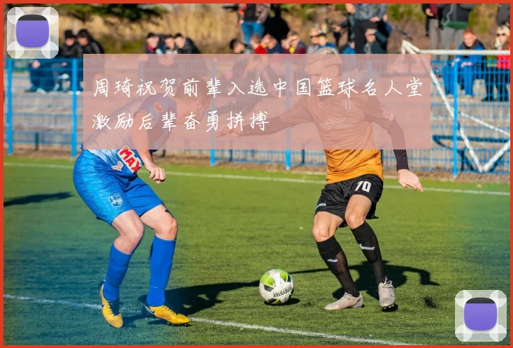 周琦祝贺前辈入选中国篮球名人堂激励后辈奋勇拼搏