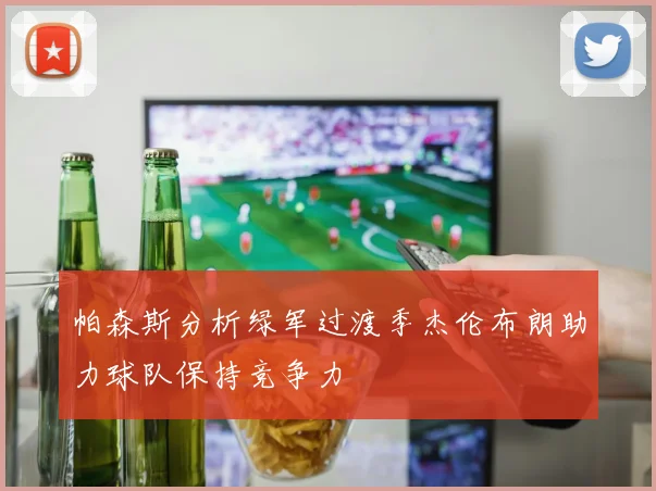 帕森斯分析绿军过渡季杰伦布朗助力球队保持竞争力