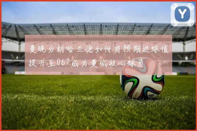 曼晚分析哈兰德如何将预期进球值提升至067成为曼城核心球员