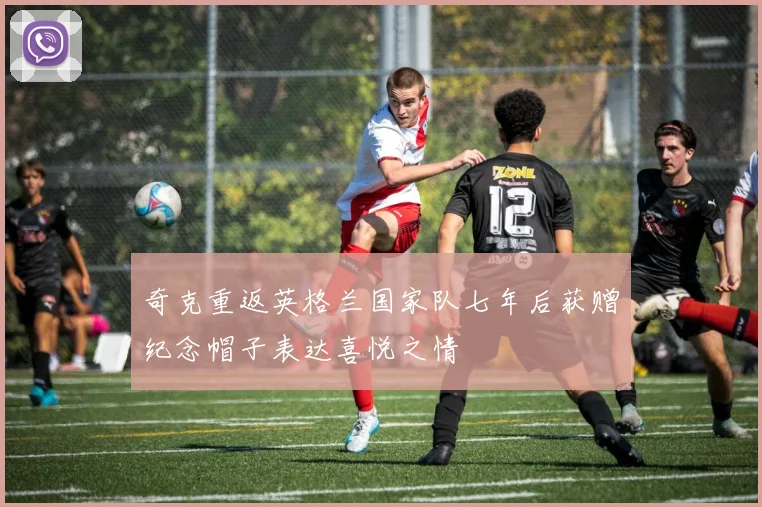 奇克重返英格兰国家队七年后获赠纪念帽子表达喜悦之情