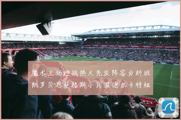 魔术主场迎战热火先发阵容分析班凯罗贝恩萨格斯小瓦温德尔卡特组合展现实力