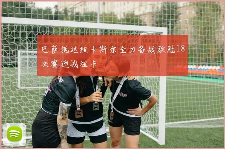 巴萨抵达纽卡斯尔全力备战欧冠18决赛迎战纽卡