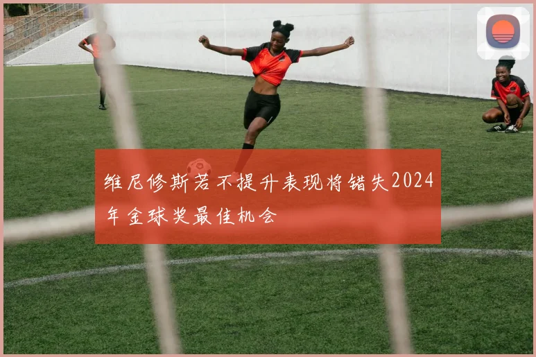 维尼修斯若不提升表现将错失2024年金球奖最佳机会