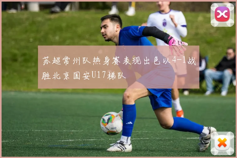 苏超常州队热身赛表现出色以4-1战胜北京国安U17梯队